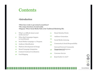 9 21 11 22 23 12 24 14 26 15 Contents Introduction What does it take to get noticed around here? The unique functions of social media Diagram: Where Social Media Falls in the Traditional Marketing Mix What’s so difficult about social media anyway? When Bad Campaigns happen to Good Brands Social Media Campaign vs. Program Audience Identification Platform Development & Design Brand Identity/Purity Audience Generation Social Media Listening Community & Social Responsibility Internal/External Community Engagement & Response 16 18 20 Brand Campaign Integration Content Creation/Coordination Goal Mapping 28 29 30 Brand Advocacy Customer Service A good place to start?   Channel V Media   3  