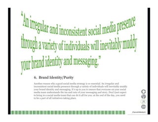 6.  Brand Identity/Purity Another reason why a good social media strategy is so essential. An irregular and inconsistent social media presence through a variety of individuals will inevitably muddy your brand identity and messaging. It’s up to you to ensure that everyone on your social media team understands the ins and outs of your messaging and story. Don’t just expect to bring in a social media team that can do it all for you: at the end of the day, you need to be a part of all initiatives taking place. Channel V Media  21  