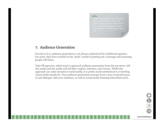 NOTE : Larger brands like to start spreading the word of their new, fancy and glossy initiatives at the outset, but if your social media program is good, your audience will find them on their own. 7.  Audience Generation Crucial as it is, audience generation is not always understood by traditional agencies. For years, they have worked on the “push” model of putting out a message and assuming people will listen. Take PR agencies, which tend to approach audience generation from the top down: tell the media and the media will tell their readers, listeners, and viewers. While this approach can make inroads in social media, it is pretty much antithetical to everything social media stands for. True audience generation emerges from a mix of attentiveness to and dialogue with your audience, as well as social media listening (described next). Channel V Media  22  