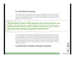 8.  Social Media Listening This ongoing effort is at the heart of social media, and explains why any initiative needs to be a long-term program rather than a short-term campaign. If you don’t know what people are saying about you and your products, their related interests and more, how are you going to interact with them? “ If you don’t know what people are saying about you and your products, their related interests and more, how are you going to interact with them?” Your social media team should be on the ground, listening to what people are posting, tweeting, blogging and otherwise broadcasting about issues important to your overall goals and objectives. (You  do have goals for this, right?)  Listening also helps you find the stand-out voices in your area. Follow, friend or otherwise connect with these people to build relationships with those who are likely to interact with your work and share it with their friends. Don’t go after a large audience for the sake of having huge “friend” or “ follower” numbers. In social media, it’s quality, my friends, not quantity. Channel V Media  23  