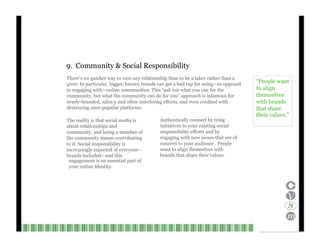 9.  Community & Social Responsibility There’s no quicker way to ruin any relationship than to be a taker rather than a giver. In particular, bigger, known brands can get a bad rap for using—as opposed to engaging with—online communities. This “ask not what you can for the community, but what the community can do for you” approach is infamous for overly-branded, sales-y and often interfering efforts, and even credited with destroying once-popular platforms. “ People want to align themselves with brands that share The reality is that social media is about relationships and community, and being a member of the community means contributing to it. Social responsibility is increasingly expected of everyone— brands included—and this Authentically connect by tying initiatives to your existing social responsibility efforts and by engaging with new issues that are of concern to your audience . People want to align themselves with brands that share their values. their values.” engagement is an essential part of your online identity. Channel V Media  24  