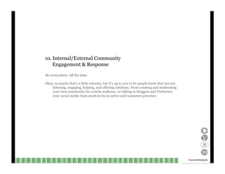 10. Internal/External Community Engagement & Response Be everywhere. All the time. Okay, so maybe that’s a little extreme, but it’s up to you to let people know that you are listening, engaging, helping, and offering solutions. From creating and moderating your own community for a niche audience, to talking to bloggers and Twitterers, your social media team needs to be an active and consistent presence. Channel V Media  26  