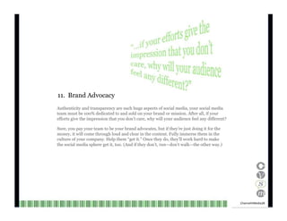 11.  Brand Advocacy Authenticity and transparency are such huge aspects of social media, your social media team must be 100% dedicated to and sold on your brand or mission. After all, if your efforts give the impression that you don’t care, why will your audience feel any different? Sure, you pay your team to be your brand advocates, but if they’re just doing it for the money, it will come through loud and clear in the content. Fully immerse them in the culture of your company. Help them “get it.” Once they do, they’ll work hard to make the social media sphere get it, too. (And if they don’t, run—don’t walk—the other way.) Channel V Media  28  