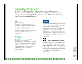 A good place to start? You don’t need anything fancy to begin your social media program. Remember: authenticity and good content are the keys. Start simple. And though new social media platforms are introduced all the time, start slowly now by putting  your message on… Blogs: Frequently updated expert blog content on your site makes it a regular destination rather than a one-time stop. Blogs allow companies and brands to begin controlled transparent engagement with readers and consumers. Emphasize your place in the community with a representative profile (or group or fan page) and with interactive applications and quizzes that will speak to your audience. For big consumer brands, this is a good place to share your commitment to social responsibility and community above and beyond branded promotion. Post daily tips, helpful insights and links with a profile in this microblogging community. If you’re a direct-to-consumer company, you can achieve amazing customer service results with Twitter. Others use it to establish expertise and build relationships. Relevant Communities: Similar to engage with your audience on your own blog, you will want to branch out and become a part of the community at large. This involves lots of community listening and then responding with your own authentic messaging when appropriate. Channel V Media  31  