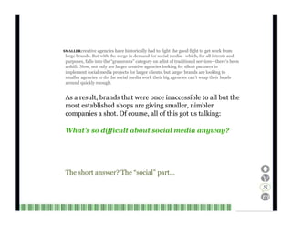 SMALLER creative agencies have historically had to fight the good fight to get work from large brands. But with the surge in demand for social media—which, for all intents and purposes, falls into the “grassroots” category on a list of traditional services—there’s been a shift: Now, not only are larger creative agencies looking for silent partners to implement social media projects for larger clients, but larger brands are looking to smaller agencies to do the social media work their big agencies can’t wrap their heads around quickly enough. As a result, brands that were once inaccessible to all but the most established shops are giving smaller, nimbler companies a shot. Of course, all of this got us talking: What’s so difficult about social media anyway? The short answer? The “social” part… Channel V Media   9  