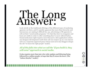 Answer: The Long Look strictly at the traditional offerings of the different types of marketing agencies out there, and it’s quickly apparent that more than hierarchy and bureaucracy are making it difficult for, say, advertising or PR agencies to roll out their “social media programs.” It’s that they have to reorganize and learn new skills in order to offer something they’ve never offered before. Social media done right requires more than just a slick application (which any designer/development worth their salt can conjure up at a very decent rate) or a corporate-approved press release sent out to key bloggers (forget the old “we know the right people” model). All of this falls into what we call the “if you build it, they will come” approach to social media. It also requires more than just a few witty updates and following/being followed by a million people, in hope that they’ll return the favor. (The “ Ashton Kutcher” model.) 10  