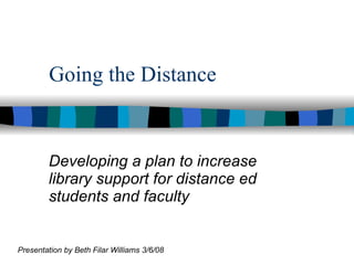 Going the Distance Developing a plan to increase library support for distance ed students and faculty Presentation by Beth Filar Williams 3/6/08 