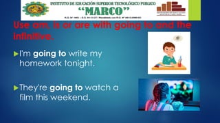 Use am, is or are with going to and the
infinitive.
I'm going to write my
homework tonight.
They're going to watch a
film this weekend.
 