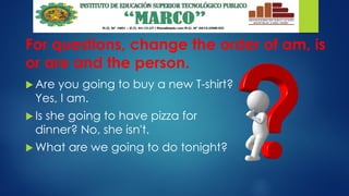 For questions, change the order of am, is
or are and the person.
 Are you going to buy a new T-shirt?
Yes, I am.
 Is she going to have pizza for
dinner? No, she isn't.
 What are we going to do tonight?
 