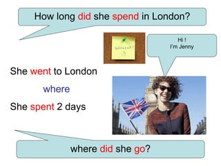 Hi !
I’m Jenny
How long did she spend in London?
where did she go?
She went to London
where
She spent 2 days
 