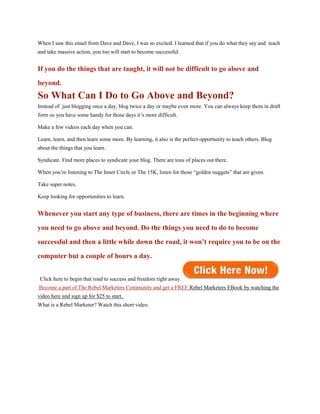 When I saw this email from Dave and Dave, I was so excited. I learned that if you do what they say and teach
and take massive action, you too will start to become successful.


If you do the things that are taught, it will not be difficult to go above and
beyond.
So What Can I Do to Go Above and Beyond?
Instead of just blogging once a day, blog twice a day or maybe even more. You can always keep them in draft
form so you have some handy for those days it’s more difficult.

Make a few videos each day when you can.

Learn, learn, and then learn some more. By learning, it also is the perfect opportunity to teach others. Blog
about the things that you learn.

Syndicate. Find more places to syndicate your blog. There are tons of places out there.

When you’re listening to The Inner Circle or The 15K, listen for those “golden nuggets” that are given.

Take super notes.

Keep looking for opportunities to learn.


Whenever you start any type of business, there are times in the beginning where
you need to go above and beyond. Do the things you need to do to become
successful and then a little while down the road, it won’t require you to be on the
computer but a couple of hours a day.


 Click here to begin that road to success and freedom right away.
Become a part of The Rebel Marketers Community and get a FREE Rebel Marketers EBook by watching the
video here and sign up for $25 to start.
What is a Rebel Marketer? Watch this short video.
 