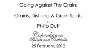 Going Against The Grain:

Grains, Distilling & Grain Spirits
                by

           Philip Duff



        25 February, 2012
 