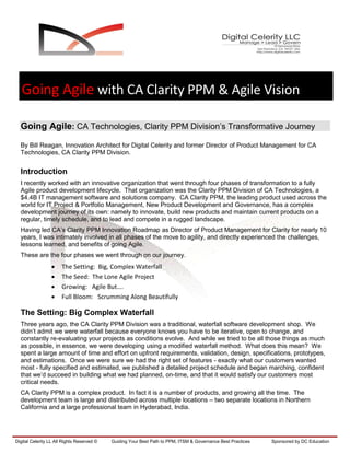 Going Agile with CA Clarity PPM & Agile Vision

  Going Agile: CA Technologies, Clarity PPM Division’s Transformative Journey

  By Bill Reagan, Innovation Architect for Digital Celerity and former Director of Product Management for CA
  Technologies, CA Clarity PPM Division.


  Introduction
  I recently worked with an innovative organization that went through four phases of transformation to a fully
  Agile product development lifecycle. That organization was the Clarity PPM Division of CA Technologies, a
  $4.4B IT management software and solutions company. CA Clarity PPM, the leading product used across the
  world for IT Project & Portfolio Management, New Product Development and Governance, has a complex
  development journey of its own: namely to innovate, build new products and maintain current products on a
  regular, timely schedule, and to lead and compete in a rugged landscape.
  Having led CA’s Clarity PPM Innovation Roadmap as Director of Product Management for Clarity for nearly 10
  years, I was intimately involved in all phases of the move to agility, and directly experienced the challenges,
  lessons learned, and benefits of going Agile.
  These are the four phases we went through on our journey.
                      The Setting: Big, Complex Waterfall
                      The Seed: The Lone Agile Project
                      Growing: Agile But….
                      Full Bloom: Scrumming Along Beautifully

  The Setting: Big Complex Waterfall
  Three years ago, the CA Clarity PPM Division was a traditional, waterfall software development shop. We
  didn’t admit we were waterfall because everyone knows you have to be iterative, open to change, and
  constantly re-evaluating your projects as conditions evolve. And while we tried to be all those things as much
  as possible, in essence, we were developing using a modified waterfall method. What does this mean? We
  spent a large amount of time and effort on upfront requirements, validation, design, specifications, prototypes,
  and estimations. Once we were sure we had the right set of features - exactly what our customers wanted
  most - fully specified and estimated, we published a detailed project schedule and began marching, confident
  that we’d succeed in building what we had planned, on-time, and that it would satisfy our customers most
  critical needs.
  CA Clarity PPM is a complex product. In fact it is a number of products, and growing all the time. The
  development team is large and distributed across multiple locations – two separate locations in Northern
  California and a large professional team in Hyderabad, India.




Digital Celerity LL All Rights Reserved ©   Guiding Your Best Path to PPM, ITSM & Governance Best Practices   Sponsored by DC Education
 