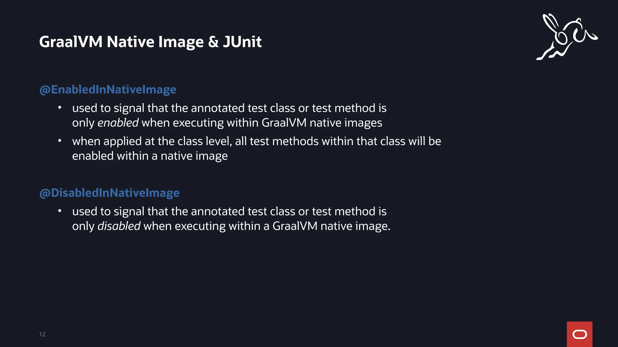 GraalVM Native Image & JUnit
12
@EnabledInNativeImage
• used to signal that the annotated test class or test method is
only enabled when executing within GraalVM native images
• when applied at the class level, all test methods within that class will be
enabled within a native image
@DisabledInNativeImage
• used to signal that the annotated test class or test method is
only disabled when executing within a GraalVM native image.
 