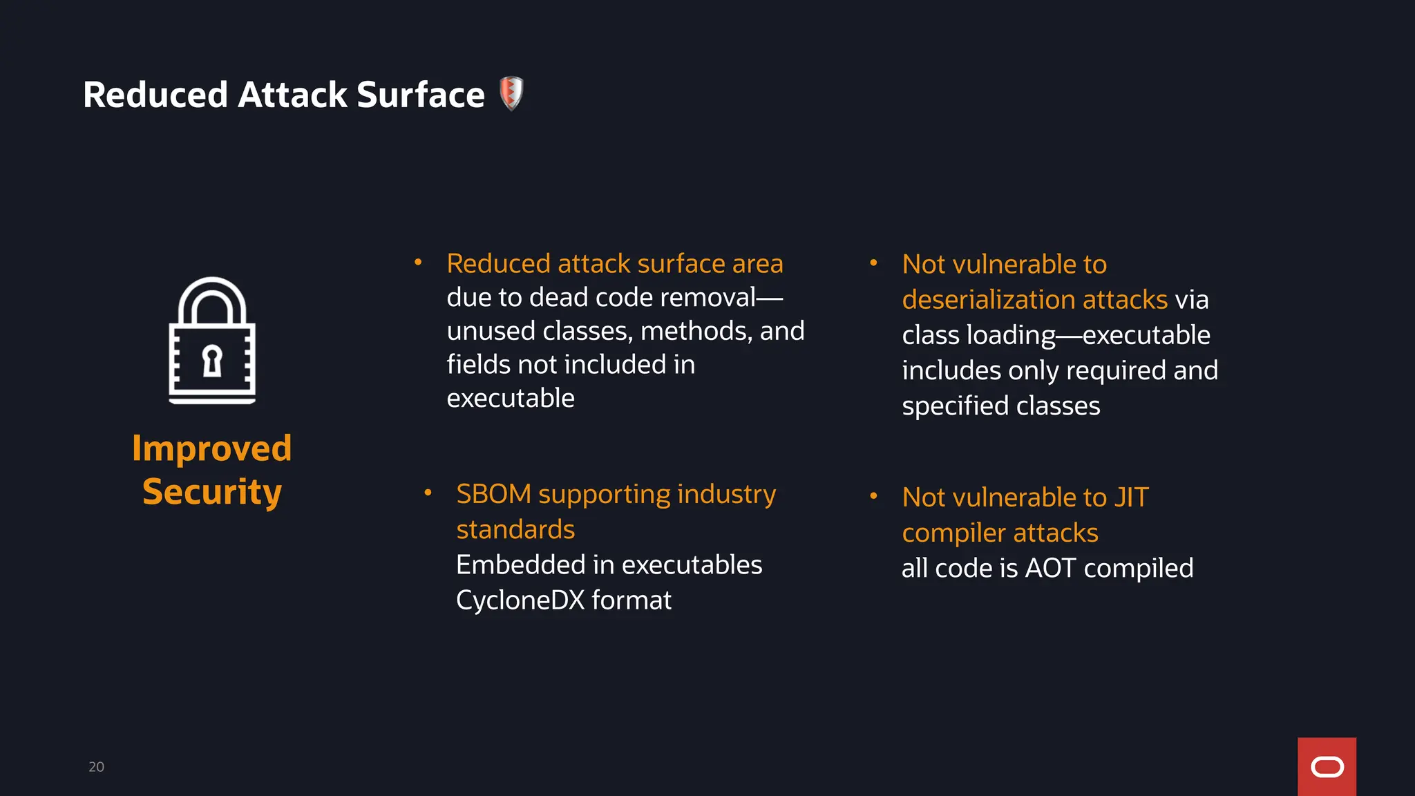 20
• Reduced attack surface area
due to dead code removal—
unused classes, methods, and
fields not included in
executable
Improved
Security • Not vulnerable to JIT
compiler attacks
all code is AOT compiled
• SBOM supporting industry
standards
Embedded in executables
CycloneDX format
• Not vulnerable to
deserialization attacks via
class loading—executable
includes only required and
specified classes
Reduced Attack Surface 🛡
 