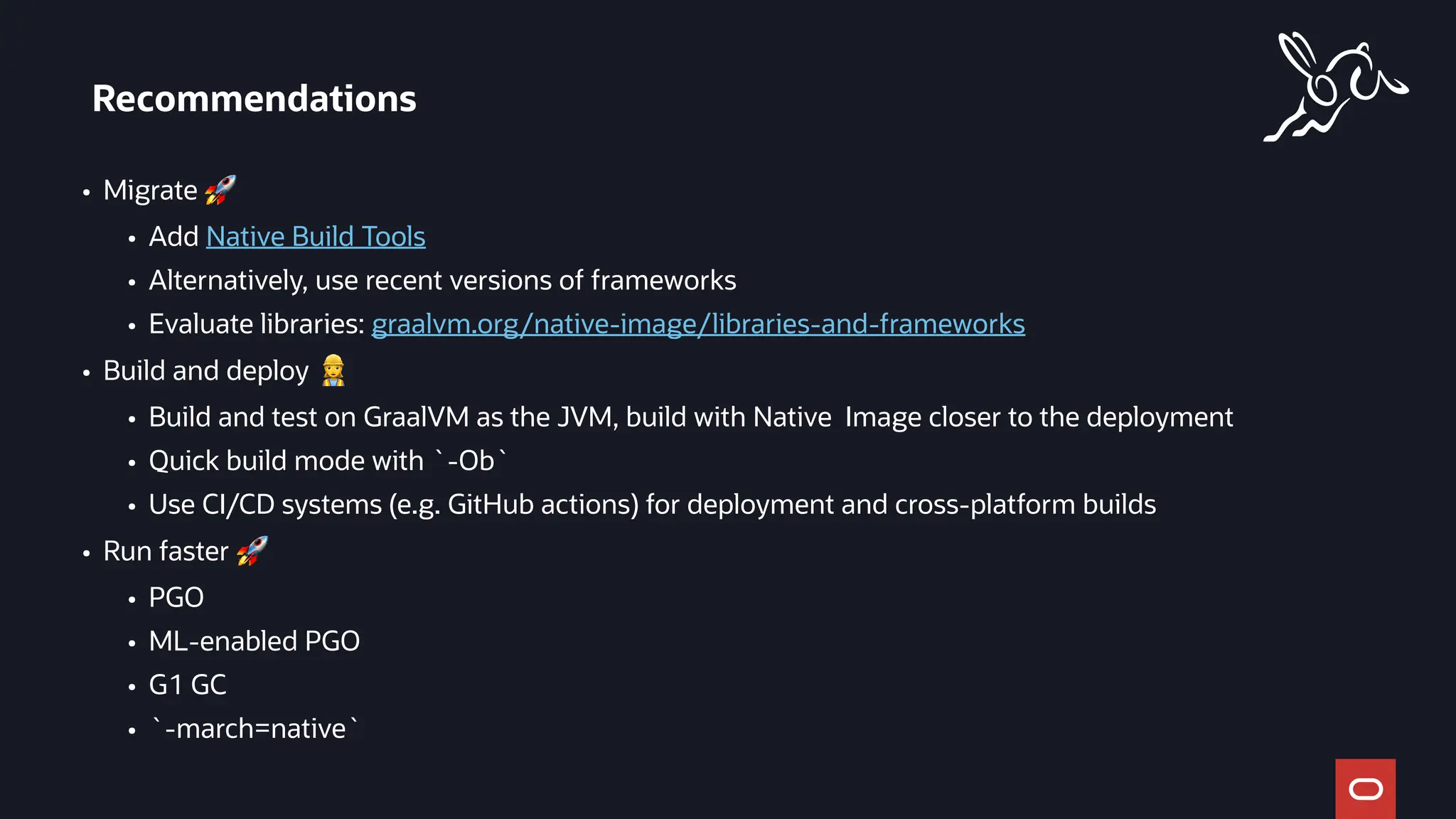 • Migrate 🚀
• Add Native Build Tools
• Alternatively, use recent versions of frameworks
• Evaluate libraries: graalvm.org/native-image/libraries-and-frameworks
• Build and deploy 👷
• Build and test on GraalVM as the JVM, build with Native Image closer to the deployment
• Quick build mode with `-Ob`
• Use CI/CD systems (e.g. GitHub actions) for deployment and cross-platform builds
• Run faster 🚀
• PGO
• ML-enabled PGO
• G1 GC
• `-march=native`
Recommendations
 