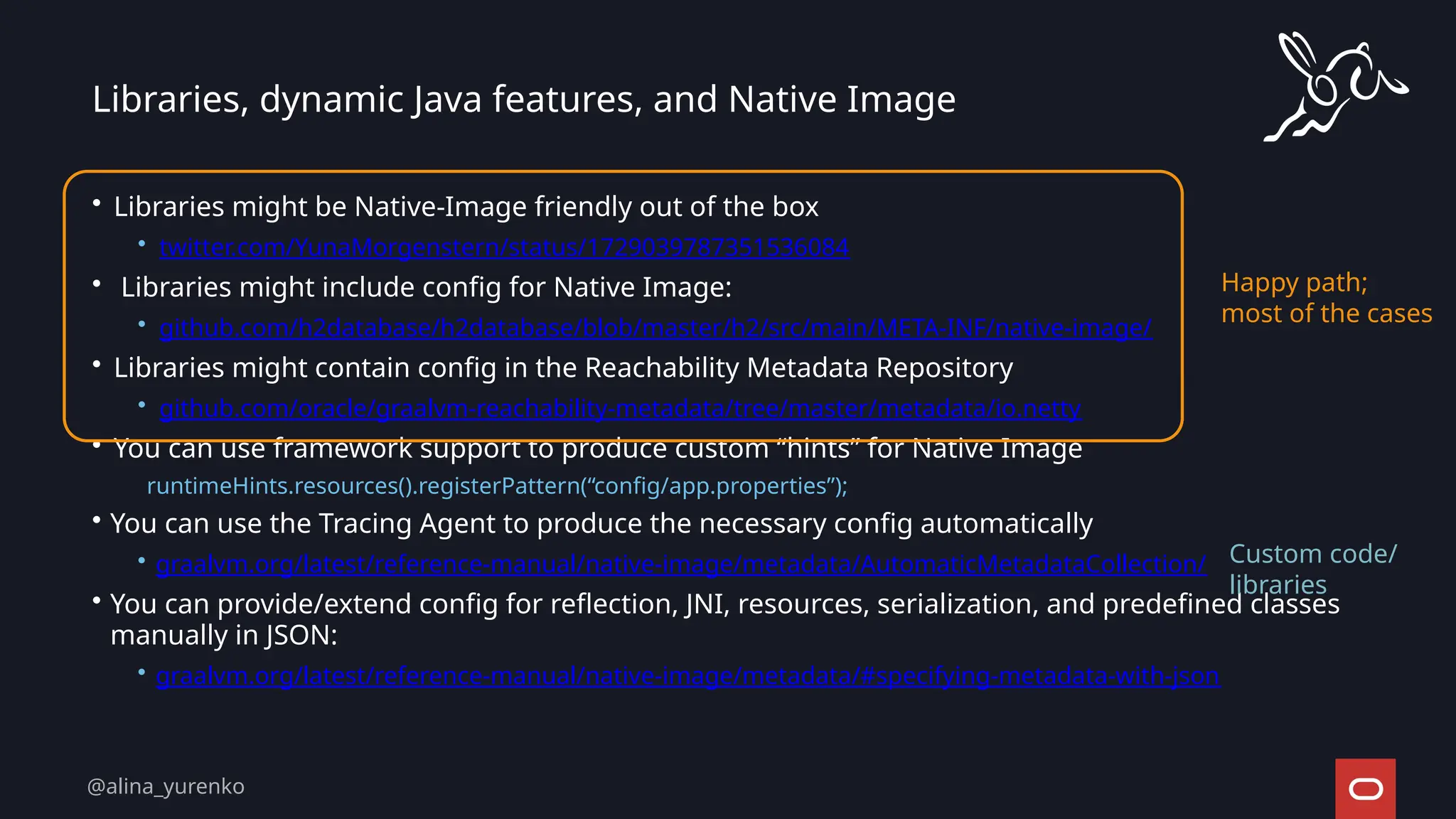 Libraries, dynamic Java features, and Native Image
• Libraries might be Native-Image friendly out of the box
• twitter.com/YunaMorgenstern/status/1729039787351536084
• Libraries might include config for Native Image:
• github.com/h2database/h2database/blob/master/h2/src/main/META-INF/native-image/
• Libraries might contain config in the Reachability Metadata Repository
• github.com/oracle/graalvm-reachability-metadata/tree/master/metadata/io.netty
• You can use framework support to produce custom “hints” for Native Image
runtimeHints.resources().registerPattern(“config/app.properties”);
• You can use the Tracing Agent to produce the necessary config automatically
• graalvm.org/latest/reference-manual/native-image/metadata/AutomaticMetadataCollection/
• You can provide/extend config for reflection, JNI, resources, serialization, and predefined classes
manually in JSON:
• graalvm.org/latest/reference-manual/native-image/metadata/#specifying-metadata-with-json
Happy path;
most of the cases
Custom code/
libraries
@alina_yurenko
 