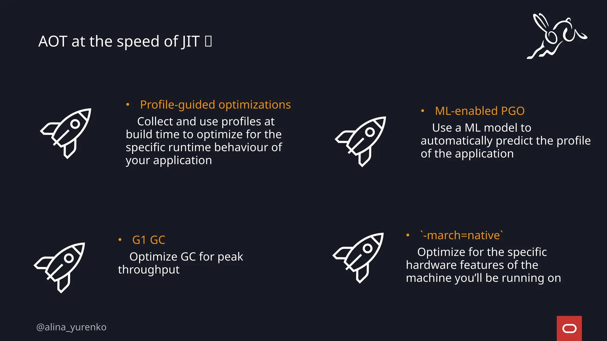 AOT at the speed of JIT 🚀
• Profile-guided optimizations
Collect and use profiles at
build time to optimize for the
specific runtime behaviour of
your application
• ML-enabled PGO
Use a ML model to
automatically predict the profile
of the application
• G1 GC
Optimize GC for peak
throughput
• `-march=native`
Optimize for the specific
hardware features of the
machine you’ll be running on
@alina_yurenko
 