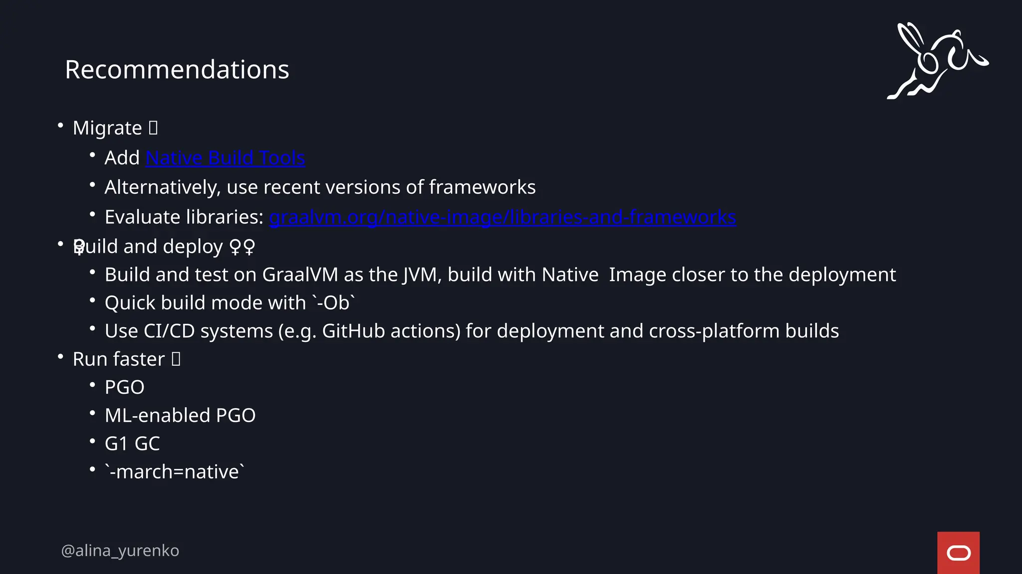 • Migrate 🚀
• Add Native Build Tools
• Alternatively, use recent versions of frameworks
• Evaluate libraries: graalvm.org/native-image/libraries-and-frameworks
• Build and deploy ‍
♀️
‍
️
‍
♀️
‍
♀️
‍
♀️
‍
♀️
‍
♀️
‍
♀️
‍
♀️
‍
♀️
‍
♀️
‍
♀️
‍
♀️
‍
♀️ ‍
♀️
• Build and test on GraalVM as the JVM, build with Native Image closer to the deployment
• Quick build mode with `-Ob`
• Use CI/CD systems (e.g. GitHub actions) for deployment and cross-platform builds
• Run faster 🚀
• PGO
• ML-enabled PGO
• G1 GC
• `-march=native`
Recommendations
@alina_yurenko
 