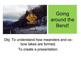 Going
                          around the
                            Bend!

Obj: To understand how meanders and ox-
          bow lakes are formed.
         To create a presentation.
 