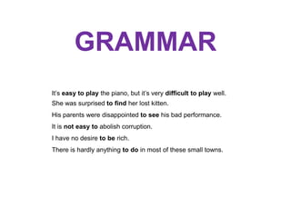 GRAMMAR
It’s easy to play the piano, but it’s very difficult to play well.
She was surprised to find her lost kitten.
His parents were disappointed to see his bad performance.
It is not easy to abolish corruption.
I have no desire to be rich.
There is hardly anything to do in most of these small towns.