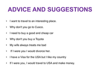 ADVICE AND SUGGESTIONS
• I want to travel to an interesting place.
• Why don't you go to Cusco.
• I need to buy a good and cheap car
• Why don't you buy a Toyota
• My wife always treats me bad
•
If I were you I would divorce her.
• I have a Visa for the USA but I like my country
• If I were you, I would travel to USA and make money.