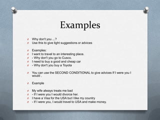 Examples
O
O

Why don't you ...?
Use this to give light suggestions or advices

O
O
O
O
O

Examples:
I want to travel to an interesting place.
- Why don't you go to Cusco.
I need to buy a good and cheap car
- Why don't you buy a Toyota

O

You can use the SECOND CONDITIONAL to give advices If I were you I
would .

O

Example

O
O
O
O

My wife always treats me bad
- If I were you I would divorce her.
I have a Visa for the USA but I like my country
- If I were you, I would travel to USA and make money.

 