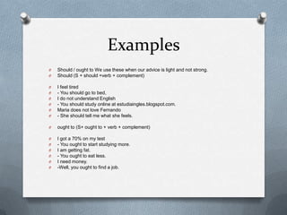 Examples
O
O

Should / ought to We use these when our advice is light and not strong.
Should (S + should +verb + complement)

O
O
O
O
O
O

I feel tired
- You should go to bed,
I do not understand English
- You should study online at estudiaingles.blogspot.com.
Maria does not love Fernando
- She should tell me what she feels.

O

ought to (S+ ought to + verb + complement)

O
O
O
O
O
O

I got a 70% on my test
- You ought to start studying more.
I am getting fat.
- You ought to eat less.
I need money.
-Well, you ought to find a job.

 