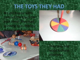 We got to play with
some of the toys from
back then! They had
spinning tops, feeding
chickens and yoyos.



                         They only had
                         wood to make
                         their toys.
 