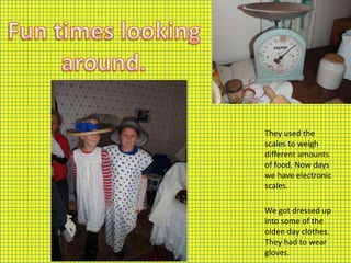 They used the
scales to weigh
different amounts
of food. Now days
we have electronic
scales.

We got dressed up
into some of the
olden day clothes.
They had to wear
gloves.
 