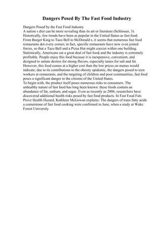 Dangers Posed By The Fast Food Industry
Dangers Posed by the Fast Food Industry
A nation s diet can be more revealing than its art or literature (Schlosser, 3).
Historically, few trends have been as popular in the United States as fast food.
From Burger King to Taco Bell to McDonald s, it seems that numerous fast food
restaurants dot every corner; in fact, specific restaurants have now even joined
forces, so that a Taco Bell and a Pizza Hut might coexist within one building.
Statistically, Americans eat a great deal of fast food, and the industry is extremely
profitable. People enjoy this food because it is inexpensive, convenient, and
designed to satiate desires for strong flavors, especially tastes for salt and fat.
However, this food comes at a higher cost than the low prices on menus would
indicate; due to its contributions to the obesity epidemic, the dangers posed to teen
workers at restaurants, and the targeting of children and poor communities, fast food
poses a significant danger to the citizens of the United States.
To begin with, the product itself poses numerous risks to consumers. The
unhealthy nature of fast food has long been known: these foods contain an
abundance of fat, sodium, and sugar. Even as recently as 2006, researchers have
discovered additional health risks posed by fast food products. In Fast Food Fats
Prove Health Hazard, Kathleen McGowan explains: The dangers of trans fatty acids
a cornerstone of fast food cooking were confirmed in June, when a study at Wake
Forest University
 