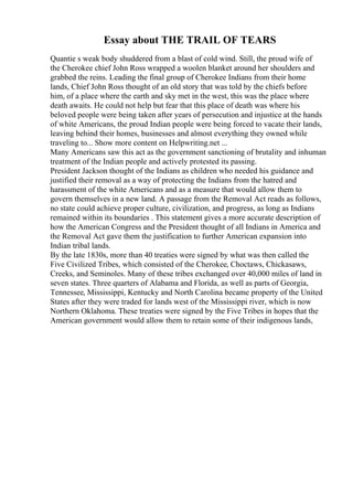 Essay about THE TRAIL OF TEARS
Quantie s weak body shuddered from a blast of cold wind. Still, the proud wife of
the Cherokee chief John Ross wrapped a woolen blanket around her shoulders and
grabbed the reins. Leading the final group of Cherokee Indians from their home
lands, Chief John Ross thought of an old story that was told by the chiefs before
him, of a place where the earth and sky met in the west, this was the place where
death awaits. He could not help but fear that this place of death was where his
beloved people were being taken after years of persecution and injustice at the hands
of white Americans, the proud Indian people were being forced to vacate their lands,
leaving behind their homes, businesses and almost everything they owned while
traveling to... Show more content on Helpwriting.net ...
Many Americans saw this act as the government sanctioning of brutality and inhuman
treatment of the Indian people and actively protested its passing.
President Jackson thought of the Indians as children who needed his guidance and
justified their removal as a way of protecting the Indians from the hatred and
harassment of the white Americans and as a measure that would allow them to
govern themselves in a new land. A passage from the Removal Act reads as follows,
no state could achieve proper culture, civilization, and progress, as long as Indians
remained within its boundaries . This statement gives a more accurate description of
how the American Congress and the President thought of all Indians in America and
the Removal Act gave them the justification to further American expansion into
Indian tribal lands.
By the late 1830s, more than 40 treaties were signed by what was then called the
Five Civilized Tribes, which consisted of the Cherokee, Choctaws, Chickasaws,
Creeks, and Seminoles. Many of these tribes exchanged over 40,000 miles of land in
seven states. Three quarters of Alabama and Florida, as well as parts of Georgia,
Tennessee, Mississippi, Kentucky and North Carolina became property of the United
States after they were traded for lands west of the Mississippi river, which is now
Northern Oklahoma. These treaties were signed by the Five Tribes in hopes that the
American government would allow them to retain some of their indigenous lands,
 