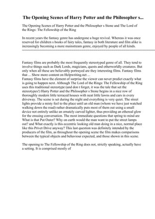The Opening Scenes of Harry Potter and the Philosopher s...
The Opening Scenes of Harry Potter and the Philosopher s Stone and The Lord of
the Rings: The Fellowship of the Ring
In recent years the fantasy genre has undergone a huge revival. Whereas it was once
reserved for children s books of fairy tales, fantasy in both literature and film alike is
increasingly becoming a more mainstream genre, enjoyed by people of all kinds.
====================================================================
Fantasy films are probably the most frequently stereotyped genre of all. They tend to
involve things such as Dark Lords, magicians, quests and otherworldly creatures. But
only when all these are believably portrayed are they interesting films. Fantasy films
that ... Show more content on Helpwriting.net ...
Fantasy films have the element of surprise the viewer can never predict exactly what
is going to happen next. Although The Lord of the Rings: The Fellowship of the Ring
uses this traditional stereotype (and don t forget, it was the tale that set the
stereotypes!) Harry Potter and the Philosopher s Stone begins in a nice row of
thoroughly modern little terraced houses with neat little lawns and cars in every
driveway. The scene is set during the night and everything is very quiet. The street
lights provide a misty feel to the place until an old man (whom we have just watched
walking down the road) rather dramatically puts most of them out using a small
device not entirely unlike an ornately carved lighter, thus providing an ethereal glow
for the ensuing conversation. The most immediate questions that spring to mind are
What is that Put Outer? Why on earth would the man want to put the street lamps
out? and What exactly is this eccentric looking old man doing in a nice, normal place
like this Privet Drive anyway? This last question was definitely intended by the
producers of the film, as throughout the opening scene the film makes comparisons
between the typical objects and behaviour expected, and those shown in this scene.
The opening to The Fellowship of the Ring does not, strictly speaking, actually have
a setting. It is comprised mostly of
 