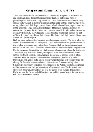 Compare And Contrast Aztec And Inca
The Aztec and Inca were two diverse civilizations that prospered in Mesoamerica
and South America. Both of these ancient civilizations had unique ways of
governing their people and living their lives. The Aztecs and Incans both had many
similar features, such as their large capitals at the center of their empires, their focus
on agriculture, and their large peasant classes which allowed these empires to thrive
in the Americas. They also had their share of differences including the level of
control over their empire, the Incan government s control of trade, and the Aztecs use
of slavery.Politically, the Aztecs and Incans both had centralized capitals but had
different levels of control over their empire. The Aztecs had their capital... Show more
content on Helpwriting.net ...
Both societies had organized peasants into distinct communities. The Aztecs had the
calpulli while the Incans had the ayullus. These communities were groups of families
that worked together on cultivating plots. They provided for themselves and gave
surplus back to the state. These types of communities were common in large empires
like the Aztec and Inca as they provided a means of organizing where the food went.
The elite largely benefitted and stayed in power from these communities as the
surplus food went to them. The Aztecs did use slavery as another form of labor.
Slaves in Aztec society worked as domestic servants and were mostly Aztec
themselves. The Aztecs had a unique system where families sold younger ones into
slavery for financial reasons and other became slaves from committing crime.
Slaves were most likely important economically to the Aztecs, and their acceptance
of slaves may tie into their prominent use of human sacrifice. The Incans did use
slaves too; however, they did not use it to the extent of the Aztecs. This is most
likely because the Incans had different morals and had less of a need for slaves than
the Aztecs due to their smaller
 