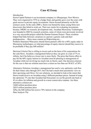Case 42 Essay
Introduction
Sierra Capital Partners is an investment company in Albuquerque, New Mexico.
They were organized in 1974 as a hedge fund, and quickly grew over the years with
great success in private equity investments. Sierra focused primarily on the life
sciences sector. In the early 2000 s, Sierra was burned by many young firms new
discoveries that failed to work out. Their new motto for evaluating investments
became, NRDO: no research, development only. Arcadian Microarray Technologies
was founded in 2003 by research scientists, some of whom were previously involved
in a very successful project called the Human Genome Project. Those scientists
helped find links between variations in a person s genetic code and their
predisposition ... Show more content on Helpwriting.net ...
Problem Statement What price should Sierra partners offer for a 60% equity stake in
Microarray technologies, or what percentage of equity interest should they receive to
be profitable if they pay $40 million?
Decision Criteria Chu is willing to invest cash on the basis of his expectations for
the cash flows. Arcadian s management believes they can grow at a rate of 7% to
infinity, but Chu believes a lower rate is more likely. The price that Sierra offers to
pay for the 60% equity interest in Arcadian must be pleasing to management of
Arcadian while not involving too much risk on Sierra s part. Our decision criterion
for the case is that our solution must have a return no less than our WACC of 20%.
Alternative Solutions Arcadian s management has used a very optimistic cash flow
for their future sales through 2015, but Chu had a much more pessimistic view on
their upcoming cash flows. For our solutions, we decided to look at the return that
Sierra would receive on Arcadian using 3 different purchase prices. Instead of using
the optimistic 7% rate that Arcadian had forecasted, we cut the growth rate back to
4% to allow for inflation and growth in a more conservative manner. Are three
alternative solution are:
1)$40 million purchase price
2)$35 million purchase price
3)Pay the $40 million but receive 70% interest in the company
Data Analysis The
 