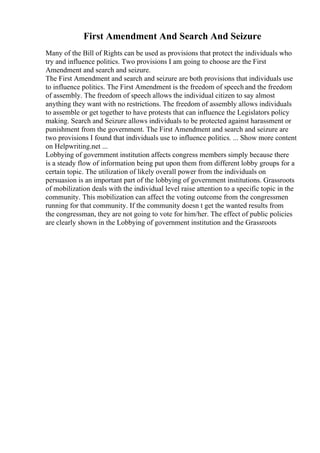 First Amendment And Search And Seizure
Many of the Bill of Rights can be used as provisions that protect the individuals who
try and influence politics. Two provisions I am going to choose are the First
Amendment and search and seizure.
The First Amendment and search and seizure are both provisions that individuals use
to influence politics. The First Amendment is the freedom of speech and the freedom
of assembly. The freedom of speech allows the individual citizen to say almost
anything they want with no restrictions. The freedom of assembly allows individuals
to assemble or get together to have protests that can influence the Legislators policy
making. Search and Seizure allows individuals to be protected against harassment or
punishment from the government. The First Amendment and search and seizure are
two provisions I found that individuals use to influence politics. ... Show more content
on Helpwriting.net ...
Lobbying of government institution affects congress members simply because there
is a steady flow of information being put upon them from different lobby groups for a
certain topic. The utilization of likely overall power from the individuals on
persuasion is an important part of the lobbying of government institutions. Grassroots
of mobilization deals with the individual level raise attention to a specific topic in the
community. This mobilization can affect the voting outcome from the congressmen
running for that community. If the community doesn t get the wanted results from
the congressman, they are not going to vote for him/her. The effect of public policies
are clearly shown in the Lobbying of government institution and the Grassroots
 