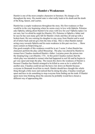 Hamlet s Weaknesses
Hamlet is one of the most complex characters in literature. He changes a lot
throughout the story. His mental state is what really leads to his death and the death
of the King, Queen, and Laertes.
Hamlet has a couple weaknesses throughout the story. His first weakness or flaw
would be in the very beginning where he seems crazy in love with Ophelia. Polonius
asks Ophelia, talking about Hamlet Is he crazy with love for you? Ophelia replys I m
not sure, but I m afraid he might be (Hamlet, 83). Polonius is Ophelia s father and
he says he has seen many girls fall for Hamlet s tricks and they all end up with a
broken heart. He was warning his daughter to stay away from Hamlet and to send
all of letters back and not give him the time of day. This is when Hamlet started
acting crazy towards Ophelia and his main weakness in this part was love. ... Show
more content on Helpwriting.net ...
One good example of this weakness would be in act 3 scene 2 when Hamlet has
characters perform the play called Mousetrap . The play was altered by Hamlet to
reenact how Claudius murdered Hamlet s father. Lucianus pours the poison into
the sleeping king s ear (Hamlet, 173) . At this point Claudius realizes that the
whole play was intended to reenact what had happened in real life and he begins to
get very upset and stops the play. The reason this shows the weakness of Hamlet is
because Claudius has Hamlet arranged to be killed as soon as he is sailed off to
another area. Claudius could not put the heavy law down on Hamlet because
everyone in Denmark loved him so much. Hamlet should have thought this whole
thing through a little more and realized that by doing this play, Claudius would get
upset and have to do something to stop everyone from finding out the truth. If Hamlet
spent more time thinking about the outcome he probably would have chosen a
different way of approaching this
 