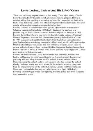 Lucky Luciano, Luciano And His Life Of Crime
There s no such thing as good money, or bad money. There s just money. Charlie
Lucky Luciano, Lucky Luciano one of America s notorious gangster. He was a
criminal with a slow uprising to becoming top boss. He vanquished his rivals with
brutal force. Salvatore Lucania was a brutally organized Italian born crime boss who
greatly influenced the American society during his time.
Luciano s interest in crime started at the age of 4. He was born by the name of
Salvatore Lucania in Sicily, Italy 1897 (Lucky Luciano). He was born in a
peaceful city yet lived a life as a criminal. Luciano migrated to America in 1906.
Luciano did not know how to read nor write English (Lucky Luciano). Moreover
his unwillingness to learn and lack of education probably led to his life of crime.
In 1907, Luciano was logged for his first arrest for shoplifting. During the same
year, Luciano began a racketing business he offered small jewish children protection.
One kid refused to pay so Luciano beat him up the kid (Meyer Lansky) stood his
ground and gained respect from Luciano (Sifakis). Meyer and Luciano became best
friends after that (Sifakis). It seemed like Luciano could be easily impressed. ... Show
more content on Helpwriting.net ...
Luciano obtained his name Lucky from when he was ambushed, Luciano was
beaten, stabbed, and his neck was split ear to ear (Lucky Luciano). Luciano truly
got lucky with surviving from that horrific ambush. Lucino had worked for
Masseria during the ambush and it is still unknown who had ordered the ambush
(Lucky Luciano). Justice was never served for the ambush. Masseria could have
been the one responsible for the ambush. Later on, Luciano left Masseria to join
Marazano. Luciano helped arrange an end to Masseria in April 1931 (Lucky
Luciano). Luciano began with a slow uprising. Luciano gained trust from Marazano
who was another crime
 