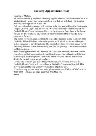 Podiatry Appointment Essay
Dear Sir or Madam,
As you have recently requested a Podiatry appointment at Coalville Health Centre in
Market Street, I am writing to you to inform you that we will shortly be stopping
podiatry service provision at this site.
Full range of podiatry services will continue to be provided at Coalville Community
Hospital, Broom Leys Lane, LE67 4DE. We would anticipate the majority of our
Coalville Health Centre patients will receive the treatment from there in the future,
but you are free to choose any one of our other locations if that would be more
convenient for you.
The reason for moving our service is to consolidate podiatry in one location within
Coalville. This will help us train and supervise staff, which in turn should ensure
higher standards of care for patients. The hospital site has a reception area, a Royal
Voluntary Services coffee bar and shop, and free car parking.... Show more content
on Helpwriting.net ...
Your future appointments will be made for Coalville Community Hospital, unless
you inform us that you would prefer a different venue. Our call centre will be able
to advise you of other options, should this be the case; the address and contact
details for the call centre are given above.
I would like to assure you that all the podiatry services we have provided at
Coalville Health Centre will be available at Coalville Community Hospital. This
move is designed to help us improve standards of patient care.
If you have any queries about this letter, please contact the Podiatry Call Centre on
0116 2255 118 Lines are open from 9am 4pm Mon Fri.
Yours
 