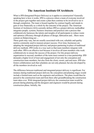 The American Institute Of Architects
What is IPD (Integrated Project Delivery) as it applies to construction? Generally
speaking here is how it works: IPD is a process where a team of everyone involved
in the project gets together and create a plan then continue to be involved to see it
through completion. The team is bound together by contract legally and stands to
gain or lose financially as a whole by the outcome of the project. The American
Institute of Architects (AIA) currently defines IPD as a project delivery methodthat
integrates people, systems, business structures and practices into a process that
collaboratively harnesses the talents and insights of all participants to reduce waste
and optimize efficiency through all phases of design, fabrication and... Show more
content on Helpwriting.net ...
These goals may vary, but are usually associated with cost, schedule and quality
metrics commonly used to measure project success. Over time, businesses are
adopting the integrated project delivery and project partnering in place of traditional
delivery methods. IPD works in a way such so that team members integrate with
each other. IPD is an effective tool because it involves all team members who work
collaboratively to ensure the success of the project. For this project delivery
organization to succeed, members of the team must commit to a true partnership. IPD
demands a higher level of trust and engagement of not only the conception and
construction team members, but also from the client, owner, and end users. IPD also
fosters collaboration such that schedules are not only planned, but also developed by
all the members involved as well.
The difference between traditional and integrated project delivery is significant. For
instance during traditional project delivery the conception and planning stages would
include a limited team such as the engineers and architects. The plans would then be
passed to the construction team and from there after groundbreaking the construction
team takes over. With integrated project delivery the construction team would be
present during planning and the designers and engineers would be present during
construction phase. Initially, the
 