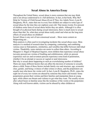 Sexal Abuse in America Essay
Throughout the United States, sexual abuse is more common that one may think
and is not always understood to it s full definition. In fact, in her book, Why Me?
Help for Victims of Child Sexual Abuse (Even If They Are Adults Now), Lynn B.
Daugherty, Ph.D., states that one in every four children are subject to some type of
sexual abuse by the time they are eighteen years old. That means twenty five percent
of children some form of sexual abuse before they are adults. Although it is often
thought of as physical harm during sexual intercourse, there is much more to sexual
abuse than that. So, what does sexual abuse really entail and what are the long term
effects of sexual abuse on children?
Sexual Abuse is any sort of non consensual sexual ... Show more content on
Helpwriting.net ...
Meta analysis is often used in investigating incidents like sexual abuse cases. Meta
analysis is a method of research done by comparing, contrasting, and combining
various cases to find patterns, similarities, and variables that differ between individual
victims. Thankfully, some statistics are easier to collect than others. According to
Margaret A. Hagen of Skeptical Inquirer, most children that experience sexual abuse
(seventy percent) are victims of fondling and exhibitionism, while six percent
experience oral sex and seventeen percent experience some kind of penetration,
whether it be an attempt or success at vaginal or anal intercourse.
But why is sexual abuse happening to such an overwhelming number of children?
There are many different factors that can affect the decision of someone to sexually
abuse a child. Some of these factors include family size and structure, age, economic
class, gender, and being a witness of other crimes or abuse, and the perpetrators are
usually men who know the victim well. In fact, Lynn B. Daugherty, Ph.D., states the
eight out of every ten victims are abused by someone they knew and trusted. Some
perpetrators groom their victims and their families and manipulate them at young
ages, while others use threats and violence to get what they want. The usually occurs
after school hours in familiar areas like the residence of the victim or the perpetrator.
Along with well known adults, victims can be abused by other children or
 