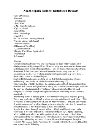 Apache Spark Resilient Distributed Datasets
Table of Contents
Abstract1
1Introduction1
2Spark Core2
пЃ¶2.1 Transformations2
пЃ¶2.2 Actions2
3Spark SQL3
4Spark Streaming4
5GraphX4
6MLlib Machine Learning library4
7How to Interact with Spark5
8Shared Variables5
8.1Broadcast Variables:5
8.2Accumulators:5
9Sample Word Count Application6
10Summary8
References8
Abstract
Cluster computing frameworks like MapReduce has been widely successful in
solving numerous Big data problems. However, they tend to use one well none map
and reduce pattern to solve these problems. There are many other class of problems
that cannot fit into this closed box which may be handed using other set of
programming model. This is where Apache Spark comes in to help solve these ...
Show more content on Helpwriting.net ...
Spark s RDDs function as a working set for distributed programs that offers a
(deliberately) restricted form of distributed shared memory. [3]
The availability of RDDs facilitates the implementation of both iterative algorithms
that visit their dataset multiple times in a loop, and exploratory data analysis, which is
the querying of data repeatedly. The latency of applications builds with spark
compared to Hadoop, a MapReduce platform may be reduced by several orders of
magnitude. [3]
Another key aspect of apache spark is that it makes writing code easy and quickly.
This is as a result of over 80 high level operators included in with spark library. This
is evidence as spark comes with a REPL an interactive shell. The REPL can be used
t0 test the outcome of each line of code without coding the entire job. As a result, ad
hoc data analysis is possible and code is made much shorter.
Apache Spark is well complemented with set of high level libraries that can be
easily used in the same application. These include Spark SQL, Spark Streaming,
MLlib and GraphX which we will explain in details in this paper. 2Spark Core
Spark core is at the base of the apache spark foundation. It provides distributed task
dispatching, scheduling, and basic I/O capabilities which is exposed through a
common API (JAVA, Scala, Python and R) centered on the RDD concept. [1] As the
core it provides the following:
 