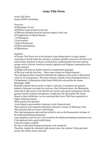 Acme Title Pawn
Acme Title Pawn
Group: KPSN Consultants
Overview
пЃЅSummary of case
пЃЅEthical issues present in the case
пЃЅDiscuss dilemma faced by decision makers in the case
пЃЅApplication of Ethical theories
1.Utilitarianism
2.Universalism
3.Ethical Relativism
пЃЅRecommendations
пЃЅReferences
Summary
пЃЅAcme Title Pawn was in the business of providing loans to a target market
consisting of mostly high risk customers, example, gamblers, persons with little or no
credit history and those with poor credit history, predominantly from the minority
groups such as African American (mostly migrants) and Hispanic communities (low
income earners).
пЃЅHigh staff turnover despite attractive compensation packages.
пЃЅIn sync with the title loan ... Show more content on Helpwriting.net ...
The teleological theory therefore holds that the rightness of an action is determined
solely by its consequences. The most common example of the teleological theory is
Utilitarianism. Utilitarianism (John Stuart Mills) the end justifies the means
(Boatright, 2009)
Boatright explains that an action is right if, and only if it produces the greatest
balance of pleasure over pain for everyone. One Utilitarian thesis, the Maximalist,
states that a right action is one that has not merely some good consequences but the
greatest amount of good consequences. Simply put, the end justifies the means.
Based on these definitions, we are convinced that Acme Title Pawn operated in a
highly utilitarian manner.
What justifies this decision?
Acme helped a great number of persons in dire financial need
These persons were desperate and had no alternative means of obtaining a loan
These persons had no or poor credit history
They had emergencies and could not afford to wait on the bureaucratic red tapes of
the traditional banking institutions
Loan quantities were too low to be issued by the traditional banking institutions even
if the applicant had a good credit history
Cash was readily available
No title or individual background checks were conducted
Therefore, despite the extremely high interest rates, the extreme 30 day pay back
period, the vehicle seizure and sale,
 