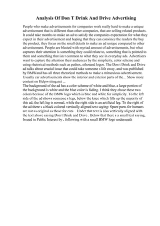 Analysis Of Don T Drink And Drive Advertising
People who make advertisements for companies work really hard to make a unique
advertisement that is different than other companies, that are selling related products.
It could take months to make an ad to satisfy the companies expectation for what they
expect in their advertisement and hoping that they can convince the readers the buy
the product, they focus on the small details to make an ad unique compared to other
advertisement. People are blasted with myriad amount of advertisements, but what
captures their attention is something they could relate to, something that is pointed to
them and something that isn t common to what they see in everyday ads. Advertisers
want to capture the attention their audiences by the simplicity, color scheme and
using rhetorical methods such as pathos, ethosand logos. The Don t Drink and Drive
ad talks about crucial issue that could take someone s life away, and was published
by BMWand has all three rhetorical methods to make a miraculous advertisement.
Usually car advertisements show the interior and exterior parts of the... Show more
content on Helpwriting.net ...
The background of the ad has a color scheme of white and blue, a large portion of
the background is white and the blue color is fading. I think they chose these two
colors because of the BMW logo which is blue and white for simplicity. To the left
side of the ad shows someone s legs, below the knee which fills up the majority of
this ad; the left leg is normal, while the right side is an artificial leg. To the right of
the ad there s a black colored vertically aligned text saying: Spare parts for humans
are not as original as those for cars. . Under that text is also vertically aligned with
the text above saying Don t Drink and Drive . Below that there s a small text saying,
Issued in Public Interest by , following with a small BMW logo underneath
 