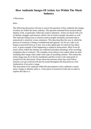 How Authentic Images Of Artists Are Within The Music
Industry
1.Discussion
Intro:
The following discussion will aim to answer the question of how authentic the images
of artists are within the music industry. The question stemmed from research about
identity work, in particular within the creative industries. Artists are faced with a lot
of identity struggles and tensions which a lot of creative people encounter as well.
The main prevailing issue or tension creative people constantly encounter that is
unresolved is creativity versus commerce. This idea describes the way in which the
process of creativity is being overshadowed and ignored. Art for art s sake is no
longer ax powerful term as it once was as the capital gain of creativity has taken
over. A great example of this happening is related to musicartists. Most if not all
music artists within the industry are exploited and taken advantage of by recording
companies due to contracts. The company owns almost every aspect about an artist
including their image when under some type of recording contract. This means the
artists image may be in fact be inauthentic and this in turn is the main point of
research for this discussion. Points about the tensions artists face and if these
tensions ever get resolved will also be raised throughout the discussion as well.
Authenticity of an artist s image
The main point to be explored within this presentation is how authentic a music
artist s image or identity really is. A key piece of research to look into in order to
explore this idea is a
 