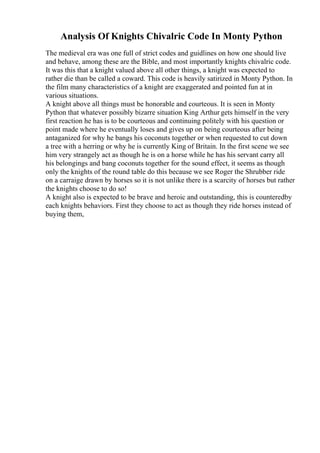 Analysis Of Knights Chivalric Code In Monty Python
The medieval era was one full of strict codes and guidlines on how one should live
and behave, among these are the Bible, and most importantly knights chivalric code.
It was this that a knight valued above all other things, a knight was expected to
rather die than be called a coward. This code is heavily satirized in Monty Python. In
the film many characteristics of a knight are exaggerated and pointed fun at in
various situations.
A knight above all things must be honorable and courteous. It is seen in Monty
Python that whatever possibly bizarre situation King Arthur gets himself in the very
first reaction he has is to be courteous and continuing politely with his question or
point made where he eventually loses and gives up on being courteous after being
antaganized for why he bangs his coconuts together or when requested to cut down
a tree with a herring or why he is currently King of Britain. In the first scene we see
him very strangely act as though he is on a horse while he has his servant carry all
his belongings and bang coconuts together for the sound effect, it seems as though
only the knights of the round table do this because we see Roger the Shrubber ride
on a carraige drawn by horses so it is not unlike there is a scarcity of horses but rather
the knights choose to do so!
A knight also is expected to be brave and heroic and outstanding, this is counteredby
each knights behaviors. First they choose to act as though they ride horses instead of
buying them,
 