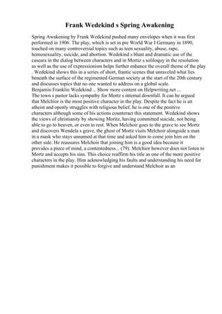 Frank Wedekind s Spring Awakening
Spring Awakening by Frank Wedekind pushed many envelopes when it was first
performed in 1906. The play, which is set in pre World War I Germany in 1890,
touched on many controversial topics such as teen sexuality, abuse, rape,
homosexuality, suicide, and abortion. Wedekind s blunt and dramatic use of the
caseara in the dialog between characters and in Mortiz s soliloquy in the resolution
as well as the use of expressionism helps further enhance the overall theme of the play
. Wedekind shows this in a series of short, frantic scenes that unraveled what lies
beneath the surface of the regimented German society at the start of the 20th century
and discusses topics that no one wanted to address on a global scale.
Benjamin Franklin Wedekind... Show more content on Helpwriting.net ...
The town s pastor lacks sympathy for Mortz s internal downfall. It can be argued
that Melchior is the most positive character in the play. Despite the fact he is an
atheist and openly struggles with religious belief, he is one of the positive
characters although some of his actions counteract this statement. Wedekind shows
the views of christianity by showing Moritz, having committed suicide, not being
able to go to heaven, or even to rest. When Melchoir goes to the grave to see Mortz
and discovers Wendela s grave, the ghost of Mortz visits Melchoir alongside a man
in a mask who stays unnamed at that time and asked him to come join him on the
other side. He reassures Melchoir that joining him is a good idea because it
provides a piece of mind, a contentedness... (79). Melchior however does not listen to
Mortz and accepts his sins. This choice reaffirm his title as one of the more positive
characters in the play. Him acknowledging his faults and understanding his need for
punishment makes it possible to forgive and understand Melchoir as an
 