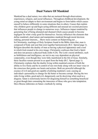 Dual Nature Of Mankind
Mankind has a dual nature, two sides that are nurtured through observations,
experiences, religion, and social influences. Throughout childhood development, the
young mind set adapts to their environment and begins to form habits which causes
oneself to behave differently in some situations then in others. Causes that explain
why children grow up and begin acting different and unusual are societal pressures
that influences people to change in numerous ways. Influences impact mankind by
generating fear of being alienated and shunned which causes people to become
negligent for what s truly good for themselves. Society influences the elements that
define mankind s dual nature and manipulates mankind through moral decision
making, personal interests,... Show more content on Helpwriting.net ...
In Christianity, teachings of Holy Scripture found in the Bible claim that, man is
composed of body and soul that exist together harmoniously (R.C. Sproul page 1).
Religion describes the duality of man as having a physical appearance and a soul
in which God created in his own image. Christianity confesses that God is Spirit
and does not possess a physical body (John 4:24). The Lord s moral attributes, such
as faithfulness and intelligence, are not in any way dependent on physical
corporeality, even though they were fully manifested in the life of Jesus. Similarly,
these faculties remain present in us apart from the body (R.C. Sproul page 1).
Christianity explains that the duality living within mankind consists of both the
ability to live freely and be in control of our own body along with our inner voice or
the conscious that guides our hearts and actions. Both are powerful although the
essence of evil and good are capable of piloting mankind s soul, causing an
individual s personality to change for the better or become corrupt. Having the two
sides living within, good and evil, dangerously can be deceiving when used as a
disguise. Satan is notoriously known for disguising himself as something beneficial
or great though later consuming the innocence of those who gave into temptation.
Dave Breese elaborates on Satan s methods by stating
 