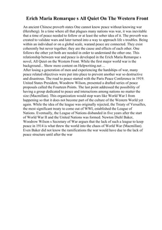 Erich Maria Remarque s All Quiet On The Western Front
An ancient Chinese proverb states One cannot know peace without knowing war
(Herzberg). In a time where all that plagues many nations was war, it was inevitable
that a time of peace needed to follow or at least the sober idea of it. The proverb was
created to validate wars and later turned into a way to approach life s troubles. Being
within an individual or on a global scale, warand peace are connected. They exist
coherently but never together; they are the cause and effects of each other. One
follows the other yet both are needed in order to understand the other one. This
relationship between war and peace is developed in the Erich Maria Remarque s
novel, All Quiet on the Western Front. While the first major world war is the
background... Show more content on Helpwriting.net ...
After losing a generation of men and experiencing the hardships of war, many
peace related objectives were put into place to prevent another war so destructive
and disastrous. The road to peace started with the Paris Peace Conference in 1919.
United States President, Woodrow Wilson, presented a drafted series of peace
proposals called the Fourteen Points. The last point addressed the possibility of
having a group dedicated to peace and interactions among nations no matter the
size (Macmillan). This organization would stop wars like World War I from
happening so that it does not become part of the culture of the Western World yet
again. While the idea of the league was originally rejected, the Treaty of Versailles,
the most significant treaty to come out of WWI, established the League of
Nations. Eventually, the League of Nations disbanded in five years after the start
of World War II and the United Nations was formed. Newton Diehl Baker,
Woodrow Wilson s Secretary of War argues that the lack of such a league to keep
peace in 1914 is what threw the world into the chaos of World War (Macmillan).
Even Baker did not know the ramifications the war would have due to the lack of
peace structure until after the war
 