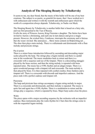 Analysis of The Sleeping Beauty by Tchaikovsky
It seems to me, my dear friend, that the music of this ballet will be one of my best
creations. The subject is so poetic, so grateful for music, that 1 have worked on it
with enthusiasm and written it with the warmth and enthusiasm upon which the
worth of a composition always depends. Tchaikovsky, to Nadia von Meck.
The Sleeping Beauty by Tchaikovsky is another ballet that is based on a fairy tale,
and was first presented to the Tsar of Russia.
It tells the story of Princess Aurora, King Florestan s daughter. The fairies have been
invited to Aurora s christening, and each one in turn dances and gives a magic
present. However, the wicked fairy, Carabosse, interrupts the ceremony and is furious
that she wasn t invited. She announces ... Show more content on Helpwriting.net ...
The oboe then plays main melody. There is a rallentando and diminuendo with a flute
melody and pizzicato strings.
Pas d action
There is a minor brass introduction followed by ascending and descending major
scales played by the harp. The strings play a legato melody and there is a pedal
note in the woodwind. The music modulates back to minor and there is a
crescendo with a sequence and use of the timpani. There is a descending arpeggio
played by the brass section, and then the string melody is repeated with brass
repeated notes. The music has a #190; rhythm and an adagio tempo. There is a
quiet woodwind passage with a timpani roll and crescendo. The main melody is
then played by brass. It is then repeated with cymbal crashes, brass fanfares and a
timpani roll. There is a crescendo with discords and imperfect cadences. And the
piece ends with a perfect cadence and timpani roll.
Panorama
The harp and pizzicato bass strings accompany a legato string melody in major.
There is a crescendo and diminuendo, and then melody is repeated. The music is
quite fast and again has a #190; rhythm. There is a modulation to minor and the
strings play a sequence, which is repeated by brass. Major harp scales close the piece.
Waltz
The piece opens with a major ascending sequence by the orchestra with an imperfect
cadence. Bass instruments play the waltz rhythm for 2 bars then the strings come in
with the sequential legato melody.
 